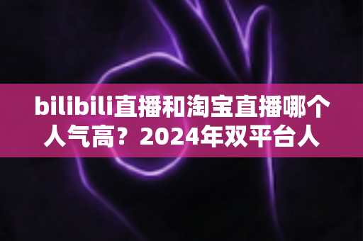bilibili直播和淘宝直播哪个人气高？2024年双平台人气深度对比与运营选择全指南