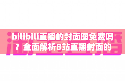 bilibili直播的封面图免费吗？全面解析B站直播封面的费用、规则与制作技巧