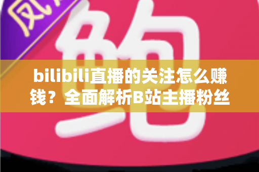 bilibili直播的关注怎么赚钱?全面解析B站主播粉丝变现方法与涨粉技巧 bilibili直播的关注怎么赚钱?全面解析B站主播粉丝变现方法与涨粉技巧