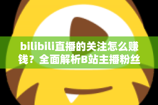 bilibili直播的关注怎么赚钱？全面解析B站主播粉丝变现方法与涨粉技巧