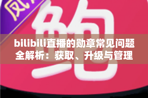 bilibili直播的勋章常见问题全解析:获取、升级与管理一文读懂 bilibili直播的勋章常见问题全解析:获取、升级与管理一文读懂
