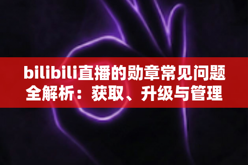 bilibili直播的勋章常见问题全解析：获取、升级与管理一文读懂