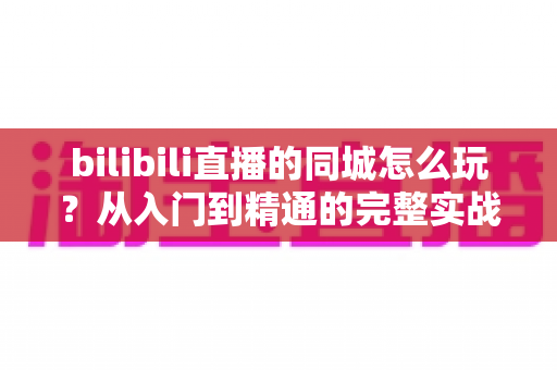 bilibili直播的同城怎么玩?从入门到精通的完整实战指南 bilibili直播的同城怎么玩?从入门到精通的完整实战指南