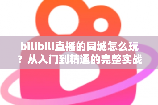 bilibili直播的同城怎么玩？从入门到精通的完整实战指南