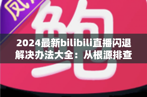 2024最新bilibili直播闪退解决办法大全:从根源排查到彻底修复的实用指南 2024最新bilibili直播闪退解决办法大全:从根源排查到彻底修复的实用指南