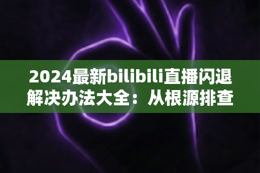 2024最新bilibili直播闪退解决办法大全：从根源排查到彻底修复的实用指南