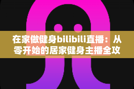 在家做健身bilibili直播：从零开始的居家健身主播全攻略