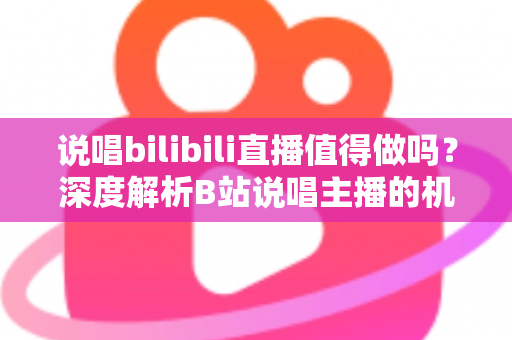 说唱bilibili直播值得做吗？深度解析B站说唱主播的机会、挑战与变现全攻略