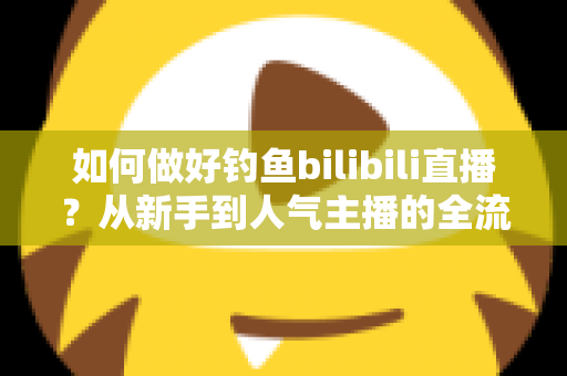 如何做好钓鱼bilibili直播？从新手到人气主播的全流程实战指南