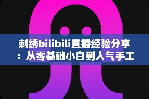 刺绣bilibili直播经验分享：从零基础小白到人气手工主播的实战全攻略