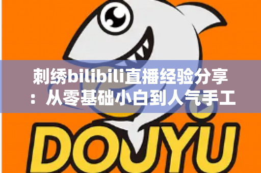 刺绣bilibili直播经验分享：从零基础小白到人气手工主播的实战全攻略