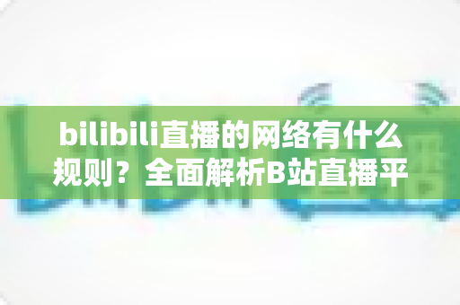 bilibili直播的网络有什么规则？全面解析B站直播平台规范与网络要求全指南