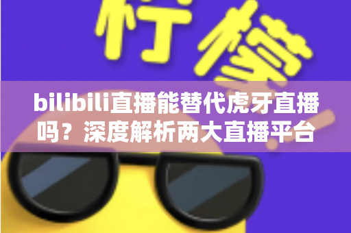 bilibili直播能替代虎牙直播吗？深度解析两大直播平台的竞争格局与未来走向