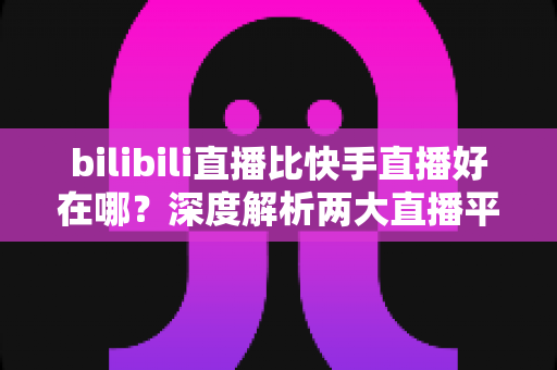 bilibili直播比快手直播好在哪？深度解析两大直播平台的差异与优势