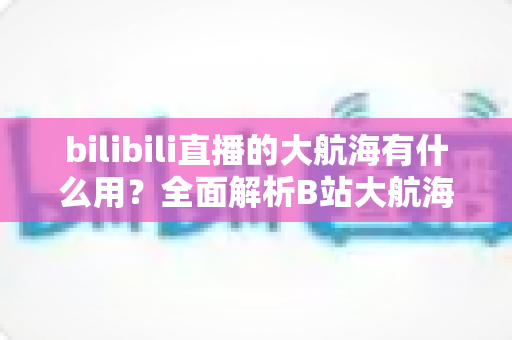 bilibili直播的大航海有什么用？全面解析B站大航海体系的用途、权益与核心价值