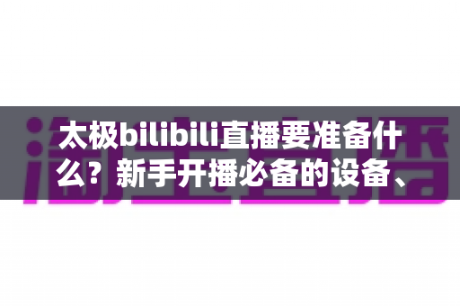 太极bilibili直播要准备什么？新手开播必备的设备、内容与运营全攻略