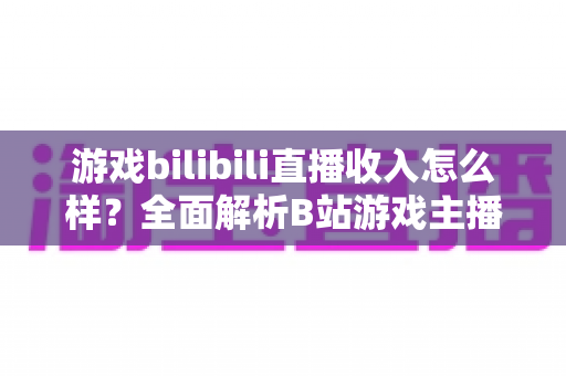 游戏bilibili直播收入怎么样？全面解析B站游戏主播的赚钱方式与真实收入水平