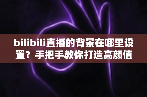 bilibili直播的背景在哪里设置？手把手教你打造高颜值直播间背景的完整指南