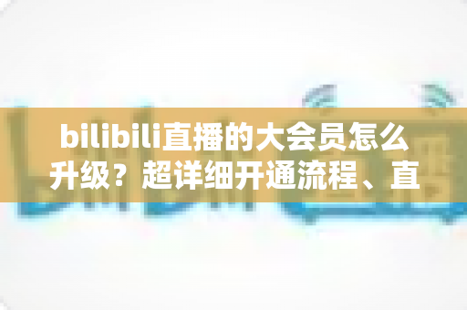 bilibili直播的大会员怎么升级?超详细开通流程、直播专属权益与省钱避坑全攻略 bilibili直播的大会员怎么升级?超详细开通流程、直播专属权益与省钱避坑全攻略