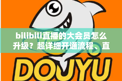 bilibili直播的大会员怎么升级？超详细开通流程、直播专属权益与省钱避坑全攻略