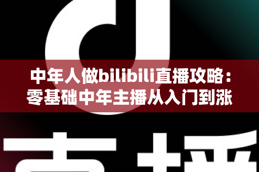 中年人做bilibili直播攻略：零基础中年主播从入门到涨粉变现的完整实战指南