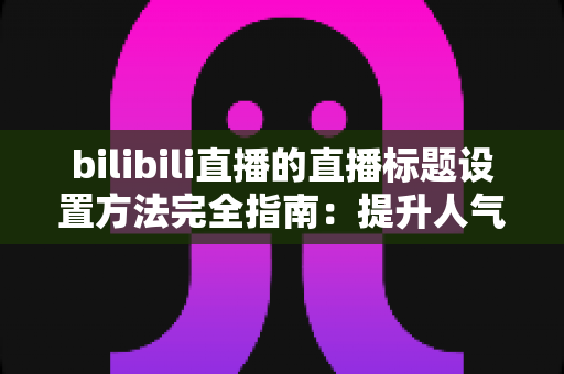 bilibili直播的直播标题设置方法完全指南：提升人气与流量的实用技巧