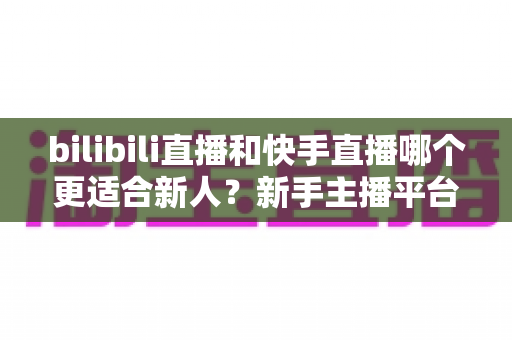 bilibili直播和快手直播哪个更适合新人？新手主播平台选择全攻略
