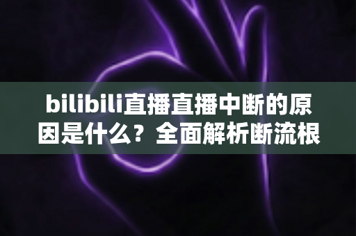 bilibili直播直播中断的原因是什么?全面解析断流根源与实用解决指南 bilibili直播直播中断的原因是什么?全面解析断流根源与实用解决指南