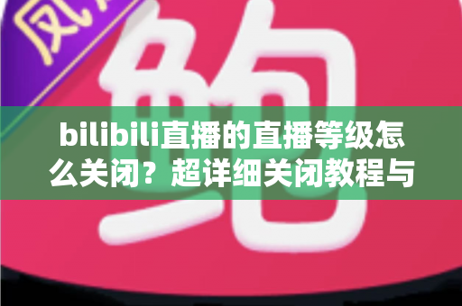 bilibili直播的直播等级怎么关闭?超详细关闭教程与常见问题一站式解答 bilibili直播的直播等级怎么关闭?超详细关闭教程与常见问题一站式解答