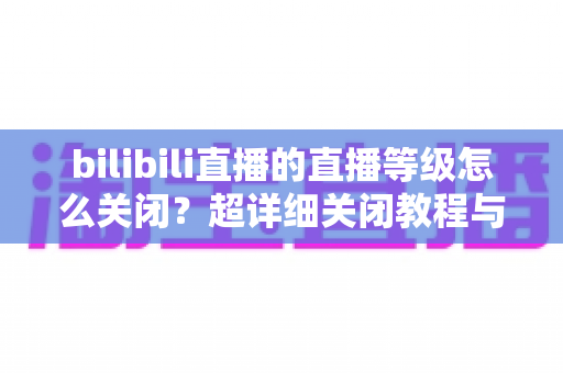 bilibili直播的直播等级怎么关闭?超详细关闭教程与常见问题一站式解答 bilibili直播的直播等级怎么关闭?超详细关闭教程与常见问题一站式解答
