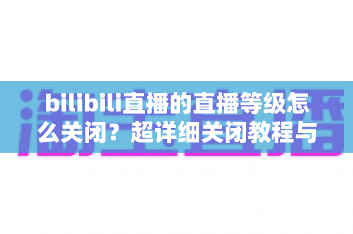 bilibili直播的直播等级怎么关闭?超详细关闭教程与常见问题一站式解答 bilibili直播的直播等级怎么关闭?超详细关闭教程与常见问题一站式解答