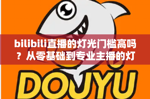 bilibili直播的灯光门槛高吗？从零基础到专业主播的灯光配置全解析