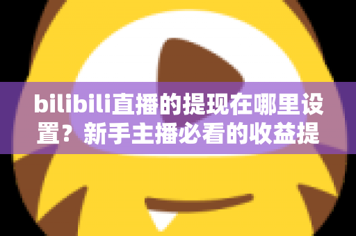 bilibili直播的提现在哪里设置？新手主播必看的收益提现全流程攻略