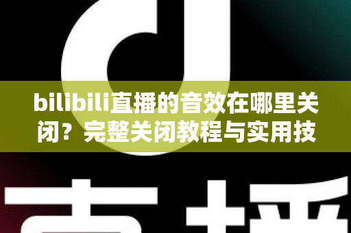 bilibili直播的音效在哪里关闭？完整关闭教程与实用技巧一网打尽