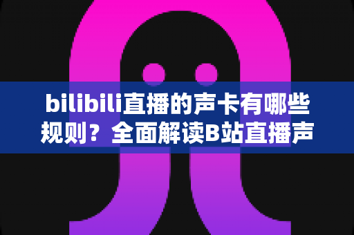 bilibili直播的声卡有哪些规则？全面解读B站直播声卡使用规范与合规指南