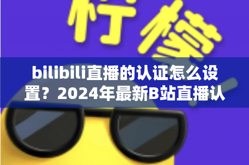 bilibili直播的认证怎么设置？2024年最新B站直播认证全流程详解指南