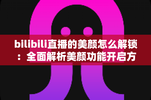 bilibili直播的美颜怎么解锁:全面解析美颜功能开启方法与使用技巧 bilibili直播的美颜怎么解锁:全面解析美颜功能开启方法与使用技巧