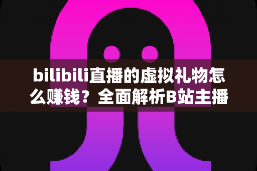 bilibili直播的虚拟礼物怎么赚钱？全面解析B站主播的礼物变现之路