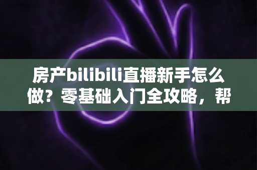 房产bilibili直播新手怎么做？零基础入门全攻略，帮你快速起号获客