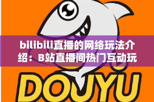 bilibili直播的网络玩法介绍：B站直播间热门互动玩法与新手开播全攻略
