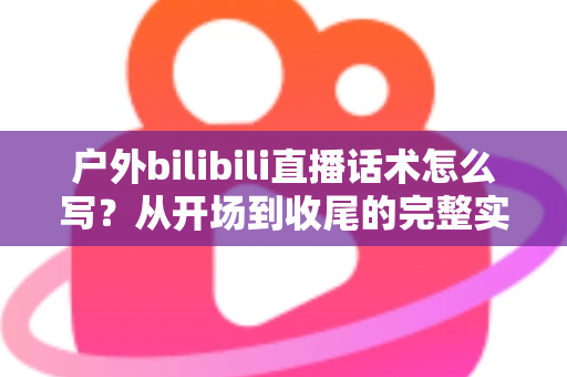 户外bilibili直播话术怎么写？从开场到收尾的完整实操指南助你快速涨粉