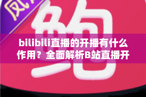 bilibili直播的开播有什么作用?全面解析B站直播开播的核心价值与运营优势 bilibili直播的开播有什么作用?全面解析B站直播开播的核心价值与运营优势