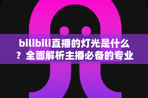 bilibili直播的灯光是什么?全面解析主播必备的专业布光方案与选购指南 bilibili直播的灯光是什么?全面解析主播必备的专业布光方案与选购指南