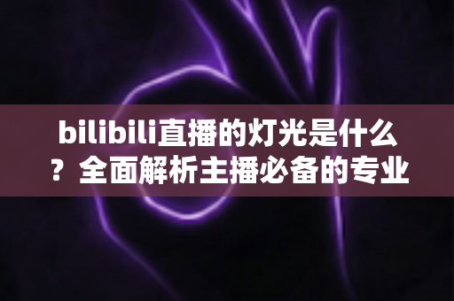 bilibili直播的灯光是什么？全面解析主播必备的专业布光方案与选购指南