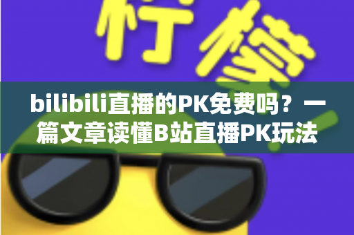 bilibili直播的PK免费吗？一篇文章读懂B站直播PK玩法与费用真相