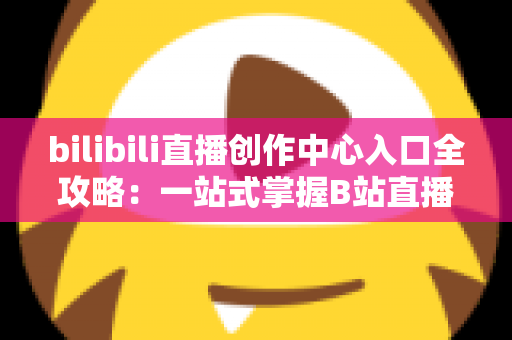 bilibili直播创作中心入口全攻略：一站式掌握B站直播开播、管理与涨粉秘诀