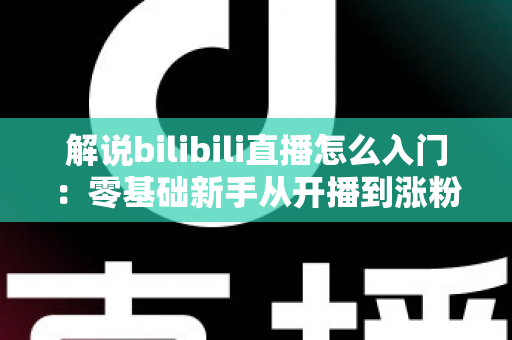 解说bilibili直播怎么入门：零基础新手从开播到涨粉的完整实战指南
