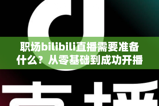职场bilibili直播需要准备什么?从零基础到成功开播的全方位准备指南与实用避坑攻略 职场bilibili直播需要准备什么?从零基础到成功开播的全方位准备指南与实用避坑攻略