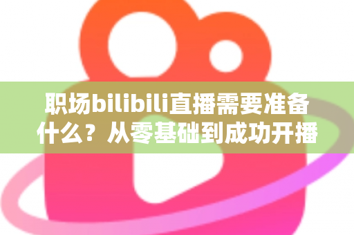 职场bilibili直播需要准备什么?从零基础到成功开播的全方位准备指南与实用避坑攻略 职场bilibili直播需要准备什么?从零基础到成功开播的全方位准备指南与实用避坑攻略
