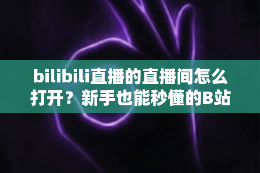 bilibili直播的直播间怎么打开？新手也能秒懂的B站直播间观看与开播全攻略